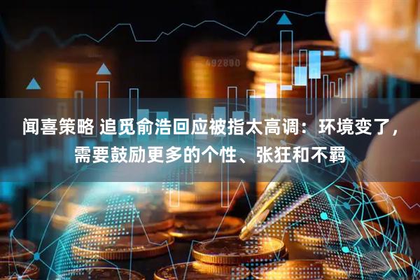 闻喜策略 追觅俞浩回应被指太高调：环境变了，需要鼓励更多的个性、张狂和不羁