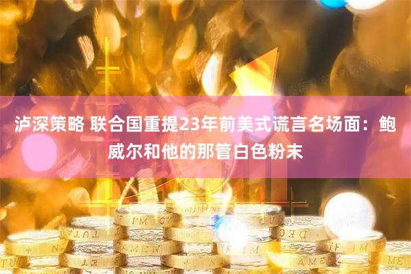 泸深策略 联合国重提23年前美式谎言名场面：鲍威尔和他的那管白色粉末