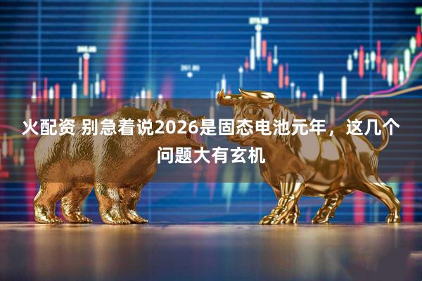 火配资 别急着说2026是固态电池元年，这几个问题大有玄机