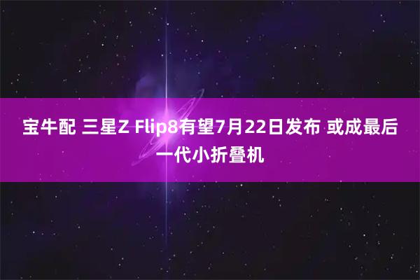 宝牛配 三星Z Flip8有望7月22日发布 或成最后一代小折叠机