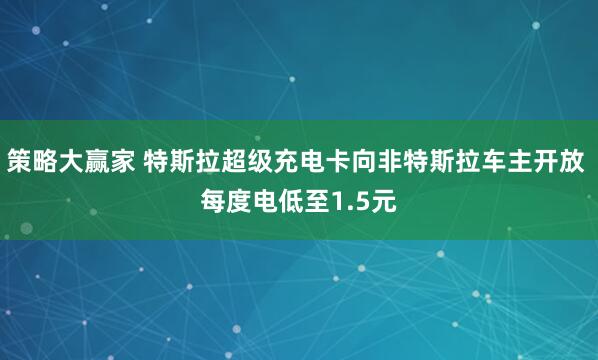策略大赢家 特斯拉超级充电卡向非特斯拉车主开放 每度电低至1.5元