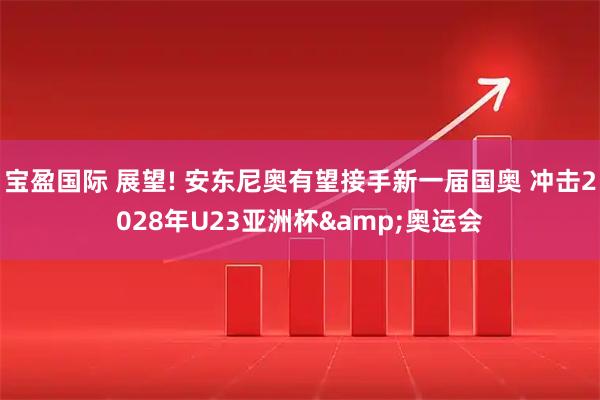 宝盈国际 展望! 安东尼奥有望接手新一届国奥 冲击2028年U23亚洲杯&奥运会