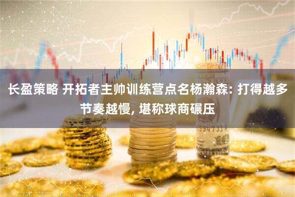 长盈策略 开拓者主帅训练营点名杨瀚森: 打得越多节奏越慢, 堪称球商碾压