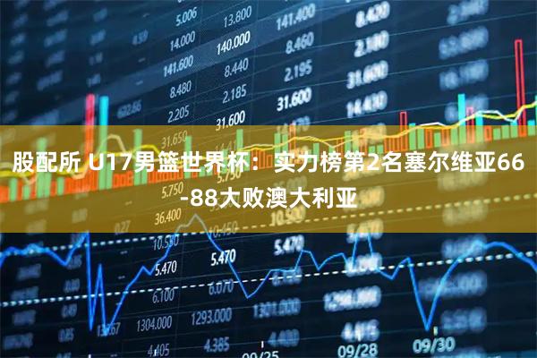 股配所 U17男篮世界杯：实力榜第2名塞尔维亚66-88大败澳大利亚