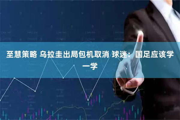 至慧策略 乌拉圭出局包机取消 球迷：国足应该学一学