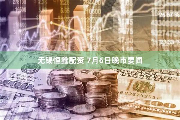 无锡恒鑫配资 7月6日晚市要闻