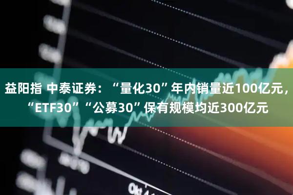 益阳指 中泰证券：“量化30”年内销量近100亿元，“ETF30”“公募30”保有规模均近300亿元