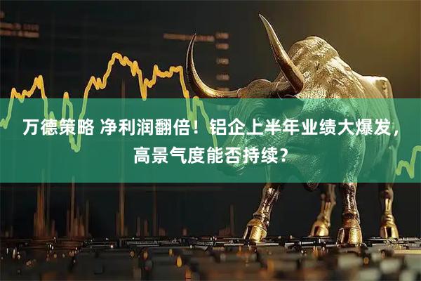 万德策略 净利润翻倍！铝企上半年业绩大爆发，高景气度能否持续？