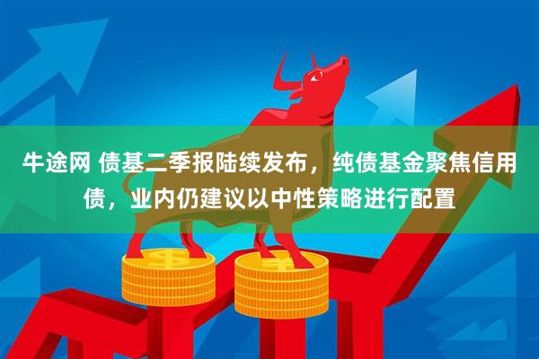 牛途网 债基二季报陆续发布，纯债基金聚焦信用债，业内仍建议以中性策略进行配置