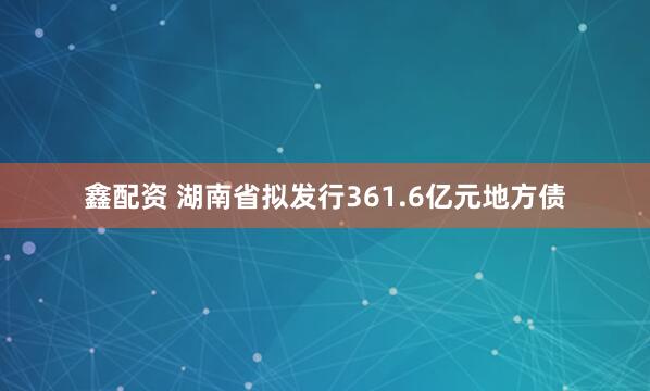 鑫配资 湖南省拟发行361.6亿元地方债