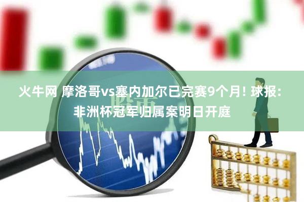 火牛网 摩洛哥vs塞内加尔已完赛9个月! 球报: 非洲杯冠军归属案明日开庭