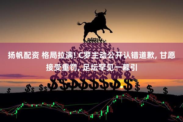 扬帆配资 格局拉满! C罗主动公开认错道歉, 甘愿接受重罚, 足坛罕见一幕引